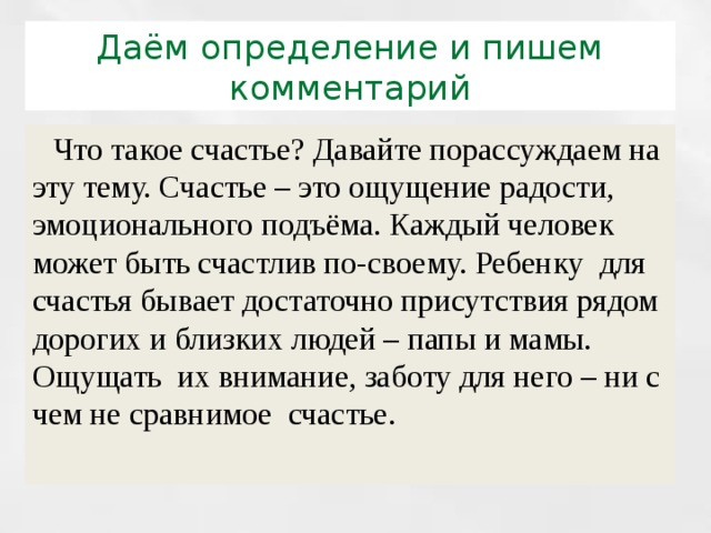 Даём определение и пишем комментарий  Что такое счастье? Давайте порассуждаем на эту тему. Счастье – это ощущение радости, эмоционального подъёма. Каждый человек может быть счастлив по-своему. Ребенку для счастья бывает достаточно присутствия рядом дорогих и близких людей – папы и мамы. Ощущать их внимание, заботу для него – ни с чем не сравнимое счастье. 