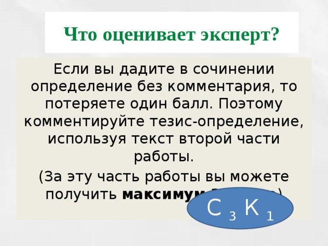 Что оценивает эксперт? Если вы дадите в сочинении определение без комментария, то потеряете один балл. Поэтому комментируйте тезис-определение, используя текст второй части работы. (За эту часть работы вы можете получить максимум 2 балла ) С 3 К 1 