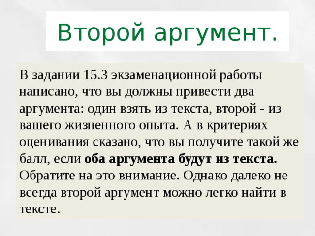 Второй аргумент. В задании 15.3 экзаменационной работы написано, что вы должны привести два аргумента: один взять из текста, второй - из вашего жизненного опыта. А в критериях оценивания сказано, что вы получите такой же балл, если оба аргумента будут из текста. Обратите на это внимание. Однако далеко не всегда второй аргумент можно легко найти в тексте. 