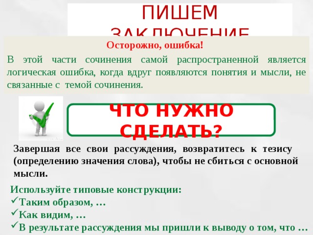 ПИШЕМ ЗАКЛЮЧЕНИЕ Осторожно, ошибка! В этой части сочинения самой распространенной является логическая ошибка, когда вдруг появляются понятия и мысли, не связанные с темой сочинения. ЧТО НУЖНО СДЕЛАТЬ? Завершая все свои рассуждения, возвратитесь к тезису (определению значения слова), чтобы не сбиться с основной мысли. Используйте типовые конструкции: Таким образом, … Как видим, … В результате рассуждения мы пришли к выводу о том, что … 