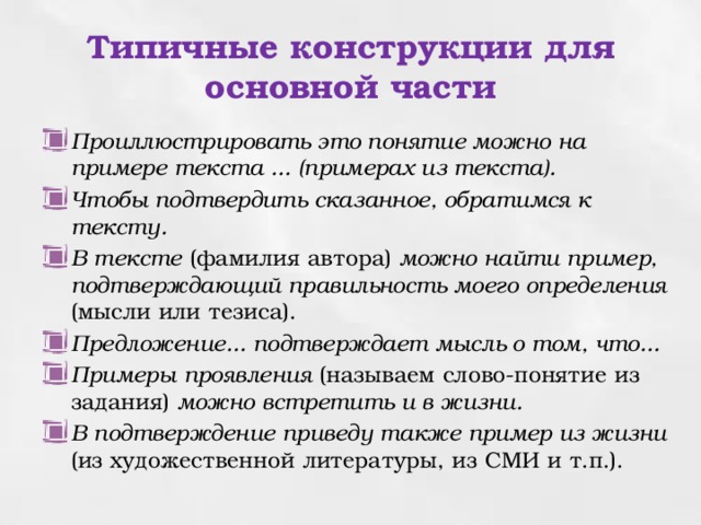 Типичные конструкции для основной части Проиллюстрировать это понятие можно на примере текста ... (примерах из текста). Чтобы подтвердить сказанное, обратимся к тексту. В тексте  (фамилия автора) можно найти пример, подтверждающий правильность моего определения  (мысли или тезиса). Предложение... подтверждает мысль о том, что... Примеры  проявления  (называем слово-понятие из задания) можно встретить и в жизни. В подтверждение приведу также пример из жизни  (из художественной литературы, из СМИ и т.п.). 