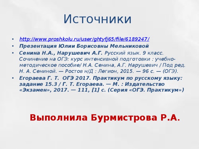 Источники http://www.proshkolu.ru/user/ghtyfj65/file/6189247 / Презентация Юлии Борисовны Мельниковой Сенина Н.А., Нарушевич А.Г. Русский язык. 9 класс. Сочинение на ОГЭ: курс интенсивной подготовки : учебно-методическое пособие/ Н.А. Сенина, А.Г. Нарушевич / Под ред. Н. А. Сениной. — Ростов н/Д : Легион, 2015. — 96 с. — (ОГЭ). Егораева Г. Т. ОГЭ 2017. Практикум по русскому языку: задание 15.3 / Г. Т. Егораева. — М. : Издательство «Экзамен», 2017. — 111, [1] с. (Серия «ОГЭ. Практикум») Выполнила Бурмистрова Р.А . 