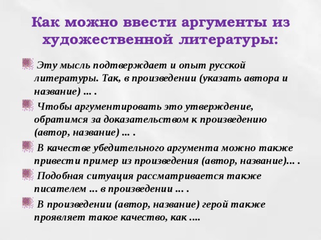 Как можно ввести аргументы из художественной литературы:  Эту мысль подтверждает и опыт русской литературы. Так, в произведении (указать автора и название) ... .  Чтобы аргументировать это утверждение, обратимся за доказательством к произведению (автор, название) ... .  В качестве убедительного аргумента можно также привести пример из произведения (автор, название)... .  Подобная ситуация рассматривается также писателем ... в произведении ... .  В произведении (автор, название) герой также проявляет такое качество, как .... 