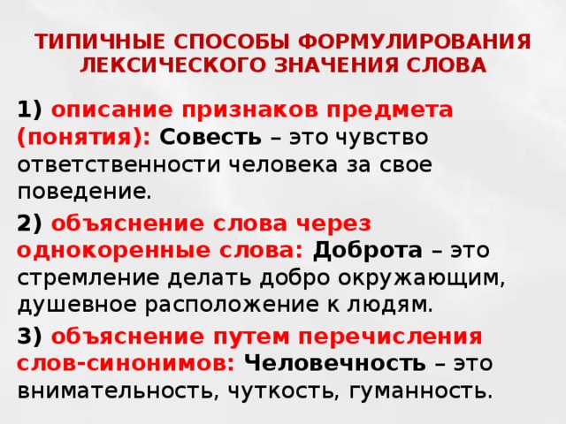 ТИПИЧНЫЕ СПОСОБЫ ФОРМУЛИРОВАНИЯ ЛЕКСИЧЕСКОГО ЗНАЧЕНИЯ СЛОВА 1) описание признаков предмета (понятия): Совесть – это чувство ответственности человека за свое поведение. 2) объяснение слова через однокоренные слова: Доброта – это стремление делать добро окружающим, душевное расположение к людям. 3) объяснение путем перечисления слов-синонимов: Человечность – это внимательность, чуткость, гуманность. 