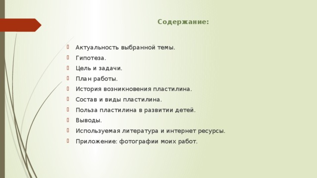 Содержание: Актуальность выбранной темы. Гипотеза. Цель и задачи. План работы. История возникновения пластилина. Состав и виды пластилина. Польза пластилина в развитии детей. Выводы. Используемая литература и интернет ресурсы. Приложение: фотографии моих работ. 