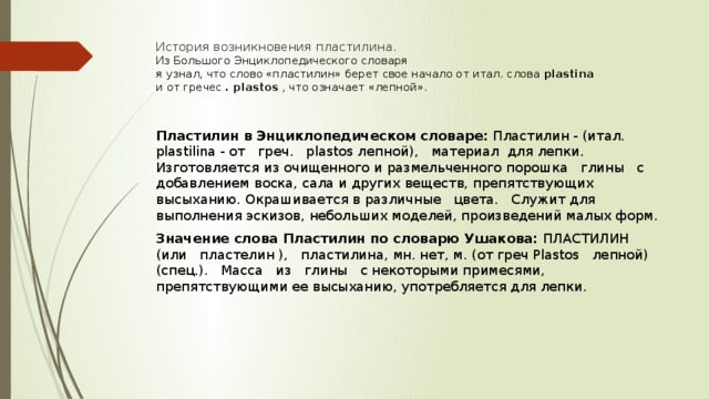История возникновения пластилина.  Из Большого Энциклопедического словаря  я узнал, что слово «пластилин» берет свое начало от итал. слова  plastina  и от гречес  . plastos  , что означает «лепной».   Пластилин в Энциклопедическом словаре:  Пластилин - (итал. plastilina - от   греч.   plastos лепной),   материал  для лепки. Изготовляется из очищенного и размельченного порошка   глины   с добавлением воска, сала и других веществ, препятствующих высыханию. Окрашивается в различные   цвета.   Служит для выполнения эскизов, небольших моделей, произведений малых форм. Значение слова Пластилин по словарю Ушакова:  ПЛАСТИЛИН   (или   пластелин ),   пластилина, мн. нет, м. (от греч Plastos   лепной)   (спец.).   Масса   из   глины   с некоторыми примесями, препятствующими ее высыханию, употребляется для лепки. 