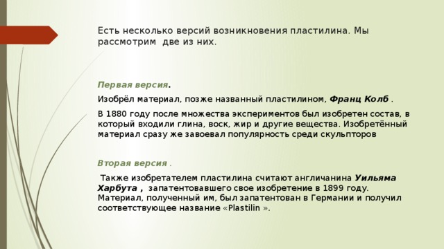 Есть несколько версий возникновения пластилина. Мы рассмотрим две из них. Первая версия .     Изобрёл материал, позже названный пластилином,  Франц Колб   . В 1880 году после множества экспериментов был изобретен состав, в который входили глина, воск, жир и другие вещества. Изобретённый материал сразу же завоевал популярность среди скульпторов Вторая версия   .   Также изобретателем пластилина считают англичанина  Уильяма Харбута   ,   запатентовавшего свое изобретение в 1899 году. Материал, полученный им, был запатентован в Германии и получил соответствующее название «Plastilin ». 