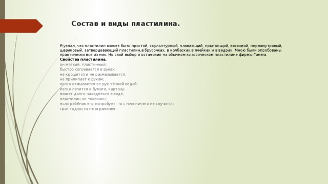 Состав и виды пластилина. Я узнал, что пластилин может быть простой, скульптурный, плавающий, прыгающий, восковой, перламутровый, шариковый, затвердевающий пластилин,в брусочках, в колбасках,в ячейках и в ведрах. Мною были опробованы практически все из них. Но свой выбор я остановил на обычном классическом пластилине фирмы Гамма. Свойства пластилина. он мягкий, пластичный; быстро согревается в руках; не крошится и не размазывается; не прилипает к рукам; легко отмывается от рук тёплой водой; легко лепится к бумаге, картону; может долго находиться в воде; пластилин не токсичен; если ребёнок его попробует, то с ним ничего не случится; срок годности не ограничен . 