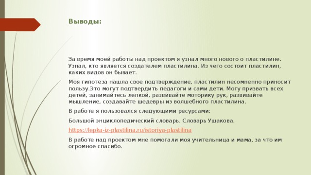 Выводы: За время моей работы над проектом я узнал много нового о пластилине. Узнал, кто является создателем пластилина. Из чего состоит пластилин, каких видов он бывает. Моя гипотеза нашла свое подтверждение, пластилин несомненно приносит пользу.Это могут подтвердить педагоги и сами дети. Могу призвать всех детей, занимайтесь лепкой, развивайте моторику рук, развивайте мышление, создавайте шедевры из волшебного пластилина. В работе я пользовался следующими ресурсами: Большой энциклопедический словарь. Словарь Ушакова. https://lepka-iz-plastilina.ru/istoriya-plastilina В работе над проектом мне помогали моя учительница и мама, за что им огромное спасибо. 
