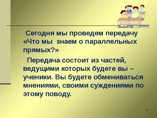 Сегодня мы проведем передачу «Что мы знаем о параллельных прямых?»  Передача состоит из частей, ведущими которых будете вы – ученики. Вы будете обмениваться мнениями, своими суждениями по этому поводу.