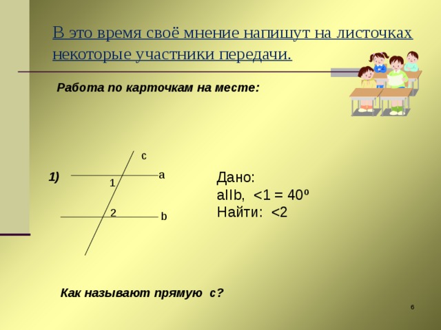 c В это время своё мнение напишут на листочках некоторые участники передачи.  Работа по карточкам на месте:     1)   a Дано: aIIb ,  Найти: 1 2 b Как называют прямую с?