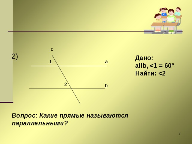 2) c Дано: aIIb ,  1 = 60 º Найти:  2 1 a 2 b Вопрос: Какие прямые называются параллельными?