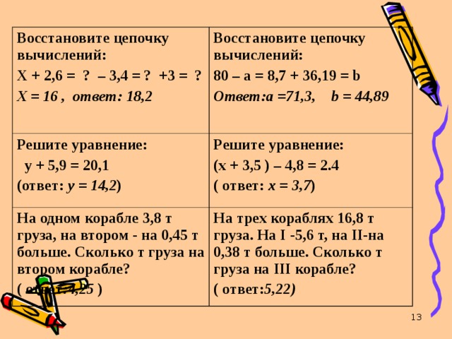 Восстановите цепочку вычислений: Х + 2,6 = ? – 3,4 = ? +3 = ? Х = 16 , ответ: 18,2 Восстановите цепочку вычислений: 80 – а = 8,7 + 36,19 = b Ответ:а =71,3, b = 44,89  Решите уравнение:  у + 5,9 = 20,1 (ответ: у = 14,2 ) Решите уравнение: (х + 3,5 ) – 4,8 = 2.4 ( ответ: х = 3,7 ) На одном корабле 3,8 т груза, на втором - на 0,45 т больше. Сколько т груза на втором корабле? ( ответ :4,25 ) На трех кораблях 16,8 т груза. На I -5,6 т, на II -на 0,38 т больше. Сколько т груза на III корабле? ( ответ: 5,22)   