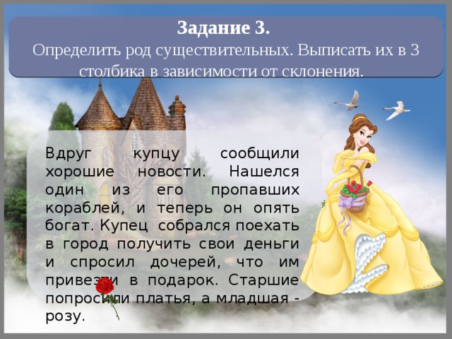 Задание 3.  Определить род существительных. Выписать их в 3 столбика в зависимости от склонения. Вдруг купцу сообщили хорошие новости. Нашелся один из его пропавших кораблей, и теперь он опять богат. Купец собрался поехать в город получить свои деньги и спросил дочерей, что им привезти в подарок. Старшие попросили платья, а младшая - розу. Читаем начало сказки 12 