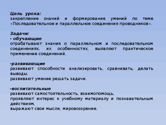 Цель урока: закрепление знаний и формирование умений по теме «Последовательное и параллельное соединения проводников».  Задачи: - обучающие отрабатывают знания о параллельном и последовательном соединениях, их особенностях, выявляют практическое применение соединений. -развивающие развивают способности анализировать, сравнивать, делать выводы. развивают умение решать задачи. -воспитательные развивают самостоятельность, взаимопомощь, проявляют интерес к учебному материалу и познавательным действиям, выражают свои мысли, мировоззрение. 