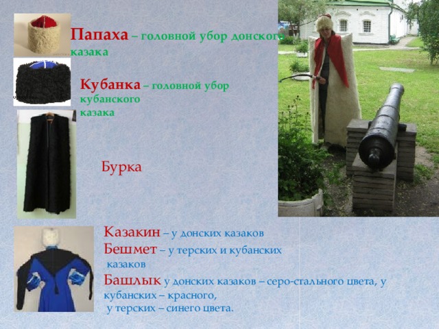 Папаха – головной убор донского казака Кубанка  – головной убор кубанского казака Бурка Казакин  – у донских казаков Бешмет  – у терских и кубанских  казаков Башлык  у донских казаков – серо-стального цвета, у кубанских – красного,  у терских – синего цвета. 