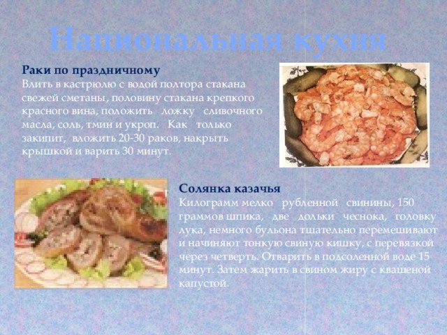 Национальная кухня Раки по праздничному Влить в кастрюлю с водой полтора стакана свежей сметаны, половину стакана крепкого красного вина, положить ложку сливочного масла, соль, тмин и укроп. Как только закипит, вложить 20-30 раков, накрыть крышкой и варить 30 минут. Солянка казачья Килограмм мелко рубленной свинины, 150 граммов шпика, две дольки чеснока, головку лука, немного бульона тщательно перемешивают и начиняют тонкую свиную кишку, с перевязкой через четверть. Отварить в подсоленной воде 15 минут. Затем жарить в свином жиру с квашеной капустой. 