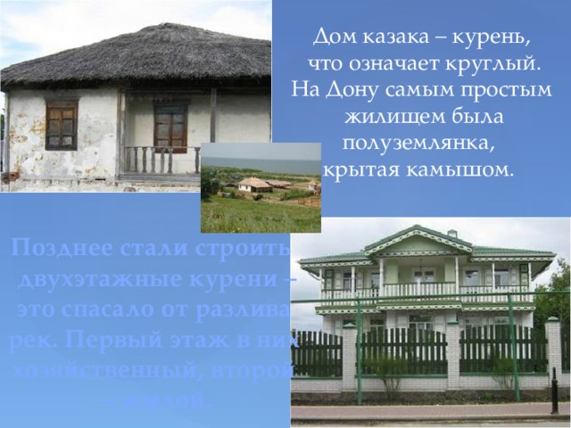 Дом казака – курень,  что означает круглый. На Дону самым простым  жилищем была полуземлянка, крытая камышом. Позднее стали строить  двухэтажные курени – это спасало от разлива рек. Первый этаж в них хозяйственный, второй – жилой. 