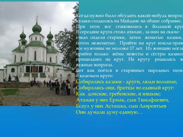 Когда нужно было обсудить какой-нибудь вопрос, казаки сходились на Майдане на общее собрание. При этом все становились в большой круг. В середине круга стоял атаман , за ним на скаме- ечках сидели старики, затем женатые казаки, потом неженатые. Прийти на круг имели право все мужчины не моложе 17 лет. Из женщин могли прийти только жёны невесты и сёстры казаков, пришедших на круг. На кругу решались все важные вопросы. Вот как поётся в старинных народных песнях о казачьем круге: Собирались казаки - други, люди вольные, Собирались они, братцы во единый круг: Как донские, гребенские, и яицкие; Атаман у них Ермак, сын Тимофеевич, Есаул у них Асташка, сын Лаврентьев Они думали думу единую… 