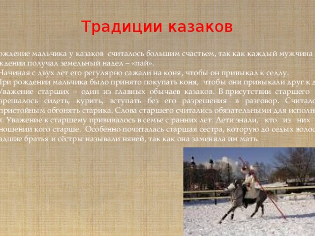 Традиции казаков  *Рождение мальчика у казаков считалось большим счастьем, так как каждый мужчина при рождении получал земельный надел – «пай».  *Начиная с двух лет его регулярно сажали на коня, чтобы он привыкал к седлу.  *При рождении мальчика было принято покупать коня, чтобы они привыкали друг к другу.  *Уважение старших – один из главных обычаев казаков. В присутствии старшего не  разрешалось сидеть, курить, вступать без его разрешения в разговор. Считалось  непристойным обгонять старика. Слова старшего считались обязательными для исполне- ния. Уважение к старшему прививалось в семье с ранних лет. Дети знали, кто из них в  отношении кого старше. Особенно почиталась старшая сестра, которую до седых волос младшие братья и сёстры называли няней, так как она заменяла им мать. 