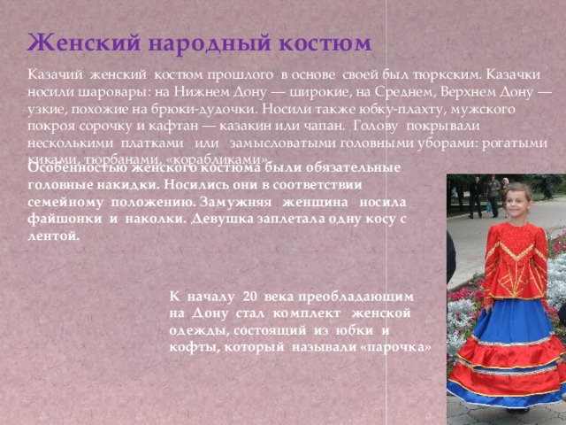 Женский народный костюм Казачий женский костюм прошлого в основе своей был тюркским. Казачки носили шаровары: на Нижнем Дону — широкие, на Среднем, Верхнем Дону — узкие, похожие на брюки-дудочки. Носили также юбку-плахту, мужского покроя сорочку и кафтан — казакин или чапан. Голову покрывали несколькими платками или замысловатыми головными уборами: рогатыми киками, тюрбанами, «корабликами». Особенностью женского костюма были обязательные головные накидки. Носились они в соответствии семейному положению. Замужняя женщина носила файшонки и наколки. Девушка заплетала одну косу с лентой. К началу 20 века преобладающим на Дону стал комплект женской одежды, состоящий из юбки и кофты, который называли «парочка» 