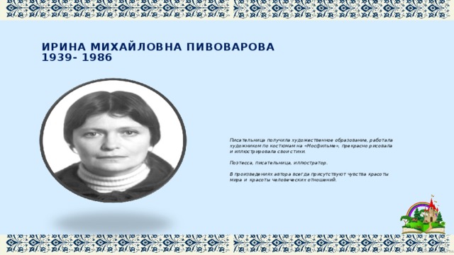  Ирина Михайловна Пивоварова  1939- 1986   Писательница получила художественное образование, работала художником по костюмам на «Мосфильме», прекрасно рисовала и иллюстрировала свои стихи. Поэтесса, писательница, иллюстратор. В произведениях автора всегда присутствуют чувства красоты мира и красоты человеческих отношений. 