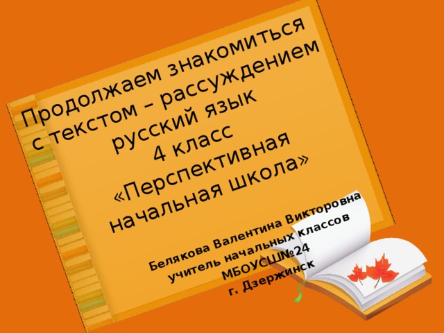 Продолжаем знакомиться  с текстом – рассуждением  русский язык  4 класс  «Перспективная начальная школа»   Белякова Валентина Викторовна учитель начальных классов МБОУСШ№24 г. Дзержинск 