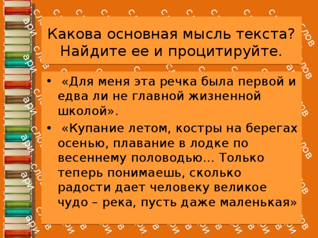 Какова основная мысль текста? Найдите ее и процитируйте.   «Для меня эта речка была первой и едва ли не главной жизненной школой».  «Купание летом, костры на берегах осенью, плавание в лодке по весеннему половодью… Только теперь понимаешь, сколько радости дает человеку великое чудо – река, пусть даже маленькая» 