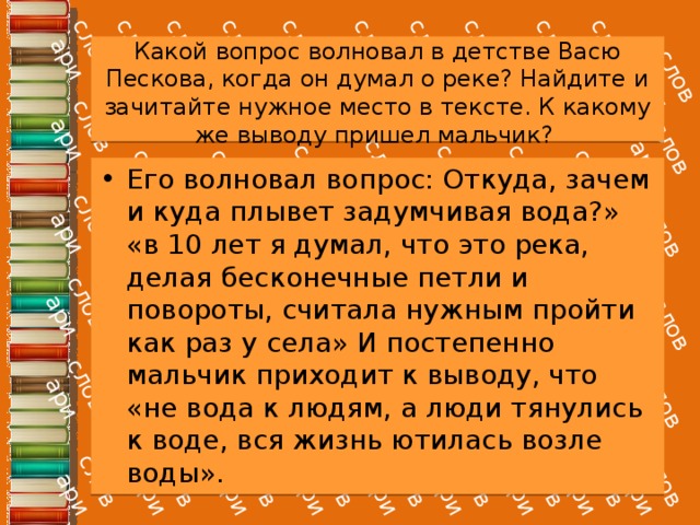 Какой вопрос волновал в детстве Васю Пескова, когда он думал о реке? Найдите и зачитайте нужное место в тексте. К какому же выводу пришел мальчик? Его волновал вопрос: Откуда, зачем и куда плывет задумчивая вода?» «в 10 лет я думал, что это река, делая бесконечные петли и повороты, считала нужным пройти как раз у села» И постепенно мальчик приходит к выводу, что «не вода к людям, а люди тянулись к воде, вся жизнь ютилась возле воды». 