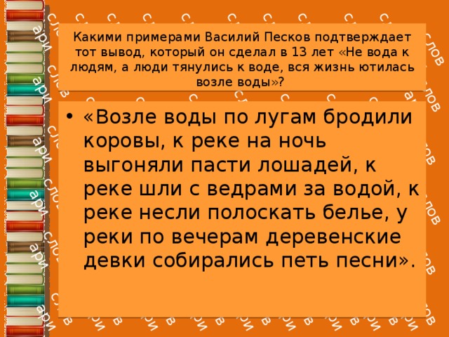 Какими примерами Василий Песков подтверждает тот вывод, который он сделал в 13 лет «Не вода к людям, а люди тянулись к воде, вся жизнь ютилась возле воды»? «Возле воды по лугам бродили коровы, к реке на ночь выгоняли пасти лошадей, к реке шли с ведрами за водой, к реке несли полоскать белье, у реки по вечерам деревенские девки собирались петь песни». 