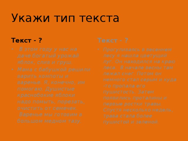 Укажи тип текста Текст - ? Текст - ?   В этом году у нас на даче богатый урожай яблок, слив и груш. Мама с бабушкой решили варить компоты и варенье. Я, конечно, им помогаю. Душистые краснобокие яблоки надо помыть, порезать, очистить от семечек.  Варенье мы готовим в большом медном тазу.  Прогуливаясь в весеннем лесу я нашла цветущий луг. Он находился на краю леса. В начале весны там лежал снег. Потом он немного стал серым и куда -то пропала его пушистость. Затем появились проталины и первые ростки травы. Спустя несколько недель, трава стала более пушистой и зеленой. 