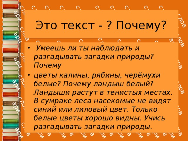 Это текст - ? Почему?   Умеешь ли ты наблюдать и разгадывать загадки природы? Почему цветы калины, рябины, черёмухи белые? Почему ландыш белый? Ландыши растут в тенистых местах. В сумраке леса насекомые не видят синий или лиловый цвет. Только белые цветы хорошо видны. Учись разгадывать загадки природы. 