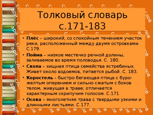 Толковый словарь с.171-183 Плёс – широкий, со спокойным течением участок реки, расположенный между двумя островками. С.179. Пойма – низкое местечко речной долины, заливаемое во время половодья. С. 180. Скопа – хищная птица семейства ястребиных. Живет около водоемов, питается рыбой. С. 183. Коростель – быстро бегающая птица с буро-желтым оперением и сильно сжатым с боков телом, живущая в траве; отличается характерным скрипучим голосом. С.171 Осока – многолетняя трава с твердыми узкими и длинными листьями. С.177. 