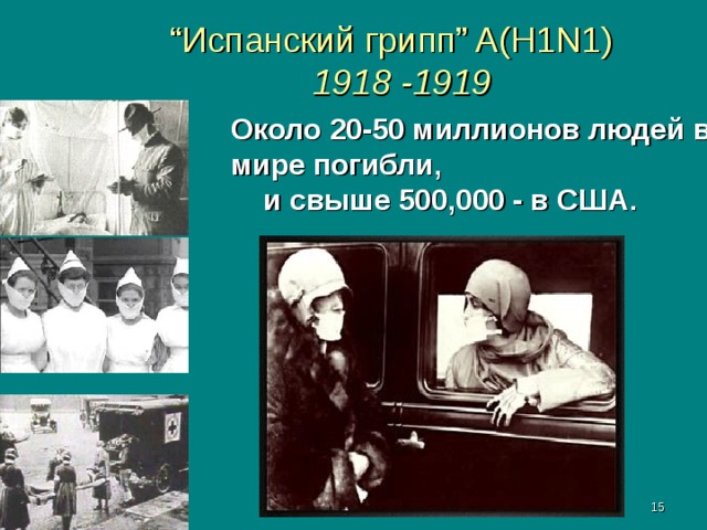 “ Испанский грипп” A(H1N1)   1918 - 19 19 Около 20-50 миллионов людей в мире погибли, и свыше 500,000 - в США. Испанский грипп получил свое название из-за места, где он был впервые официально зарегистрирован в мае 1918. Он убил около 8 миллионов в Испании и 20-40 миллионов людей в мире.  Вирус распространился по интернациональным морским путям из Европы в Северную Америку, затем в Азию, Африку, Бразилию и южную зону Тихого океана.    