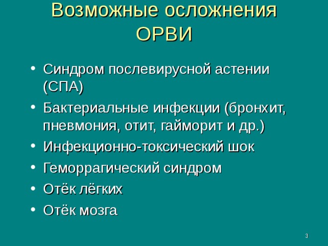 Возможные осложнения ОРВИ Синдром послевирусной астении (СПА) Бактериальные инфекции (бронхит, пневмония, отит, гайморит и др.) Инфекционно-токсический шок Геморрагический синдром Отёк лёгких Отёк мозга  СПА – синдром послевирусной астении. Развивается в течение 1 месяца от начала инфекции у 65% больных. Характеризуется беспричинной усталостью, эмоциональной нестабильностью, психическими расстройствами. Инфекционно токсический шок, геморрагический синдром, отёк мозга и лёгких характерно для гриппа.    
