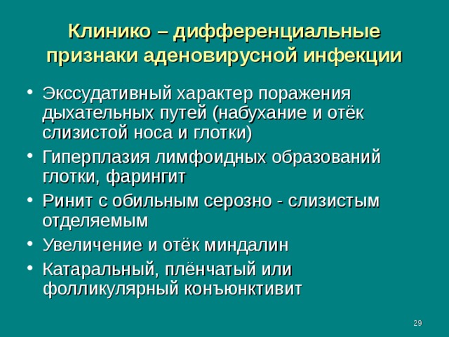 Клинико – дифференциальные признаки аденовирусной инфекции Экссудативный характер поражения дыхательных путей (набухание и отёк слизистой носа и глотки) Гиперплазия лимфоидных образований глотки, фарингит Ринит с обильным серозно - слизистым отделяемым Увеличение и отёк миндалин Катаральный, плёнчатый или фолликулярный конъюнктивит  