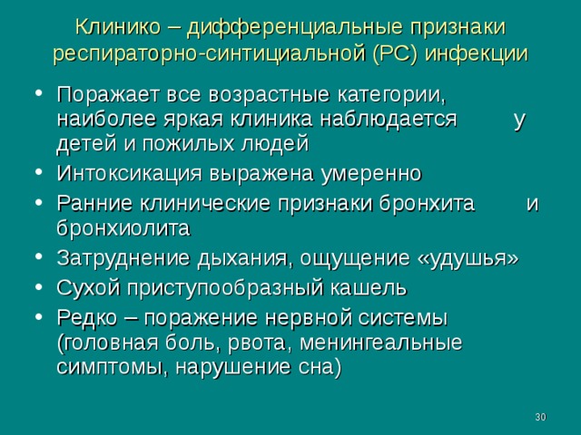 Клинико – дифференциальные признаки респираторно-синтициальной (РС) инфекции Поражает все возрастные категории, наиболее яркая клиника наблюдается у детей и пожилых людей Интоксикация выражена умеренно Ранние клинические признаки бронхита и бронхиолита Затруднение дыхания, ощущение «удушья» Сухой приступообразный кашель Редко – поражение нервной системы (головная боль, рвота, менингеальные симптомы, нарушение сна)  