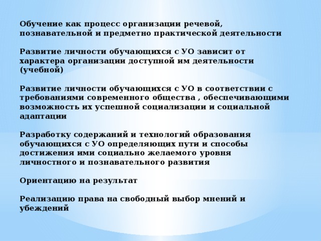 Обучение как процесс организации речевой, познавательной и предметно практической деятельности   Развитие личности обучающихся с УО зависит от характера организации доступной им деятельности (учебной)   Развитие личности обучающихся с УО в соответствии с требованиями современного общества , обеспечивающими возможность их успешной социализации и социальной адаптации   Разработку содержаний и технологий образования обучающихся с УО определяющих пути и способы достижения ими социально желаемого уровня личностного и познавательного развития   Ориентацию на результат   Реализацию права на свободный выбор мнений и убеждений  