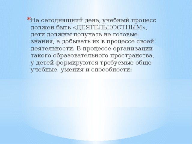 На сегодняшний день, учебный процесс должен быть «ДЕЯТЕЛЬНОСТНЫМ», дети должны получать не готовые знания, а добывать их в процессе своей деятельности. В процессе организации такого образовательного пространства, у детей формируются требуемые обще учебные  умения и способности: 
