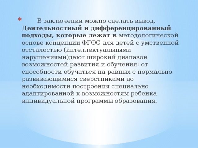  В заключении можно сделать вывод. Деятельностный и дифференцированный подходы, которые лежат в методологической основе концепции ФГОС для детей с умственной отсталостью (интеллектуальными нарушениями)дают широкий диапазон возможностей развития и обучения: от способности обучаться на равных с нормально развивающимися сверстниками до необходимости построения специально адаптированной к возможностям ребенка индивидуальной программы образования.   