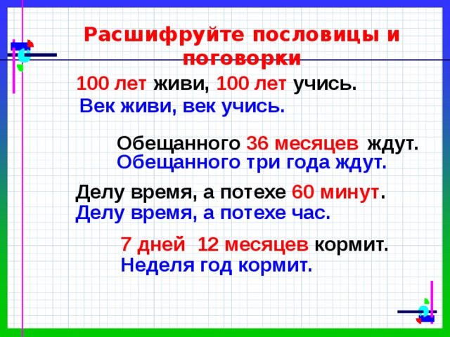 Расшифруйте пословицы и поговорки 100 лет живи, 100 лет учись. Век живи, век учись. Обещанного 36 месяцев  ждут. Обещанного три года ждут. Делу время, а потехе 60 минут . Делу время, а потехе час. 7 дней 12 месяцев кормит. Неделя год кормит. 