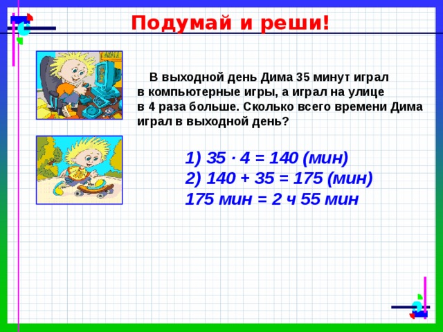 Подумай и реши!  В выходной день Дима 35 минут играл в компьютерные игры, а играл на улице в 4 раза больше. Сколько всего времени Дима играл в выходной день?  35 ∙ 4 = 140 (мин)  140 + 35 = 175 (мин) 175 мин = 2 ч 55 мин 