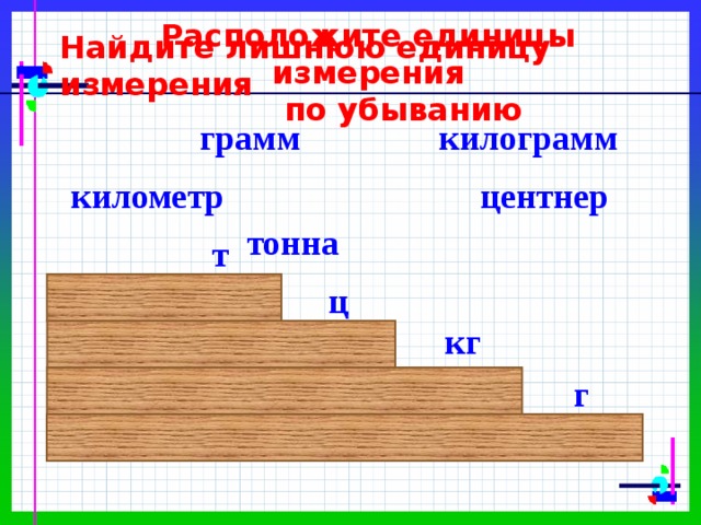 Расположите единицы измерения  по убыванию Найдите лишнюю единицу измерения килограмм грамм центнер километр тонна т ц кг г 