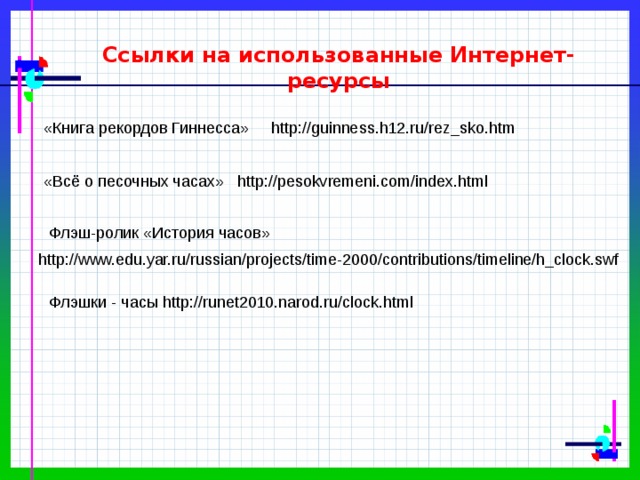 Ссылки на использованные Интернет-ресурсы «Книга рекордов Гиннесса» http://guinness.h12.ru/rez_sko.htm «Всё о песочных часах» http://pesokvremeni.com/index.html Флэш-ролик «История часов» http://www.edu.yar.ru/russian/projects/time-2000/contributions/timeline/h_clock.swf Флэшки - часы http://runet2010.narod.ru/clock.html 