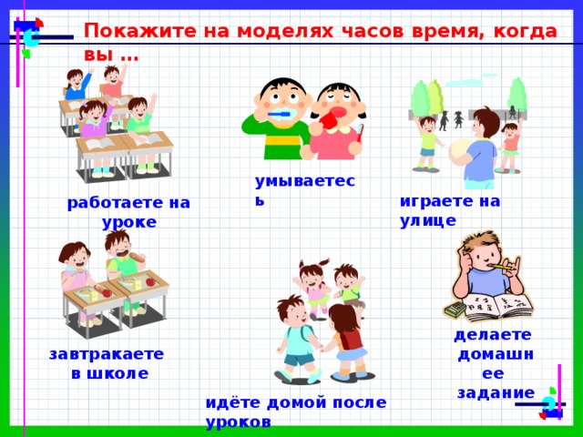 Покажите на моделях часов время, когда вы … умываетесь играете на улице работаете на уроке делаете домашнее задание завтракаете в школе идёте домой после уроков 