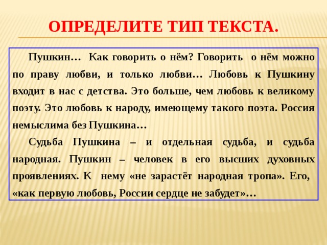 Определите тип текста.  Пушкин… Как говорить о нём? Говорить о нём можно по праву любви, и только любви… Любовь к Пушкину входит в нас с детства. Это больше, чем любовь к великому поэту. Это любовь к народу, имеющему такого поэта. Россия немыслима без Пушкина…  Судьба Пушкина – и отдельная судьба, и судьба народная. Пушкин – человек в его высших духовных проявлениях. К нему «не зарастёт народная тропа». Его, «как первую любовь, России сердце не забудет»… 