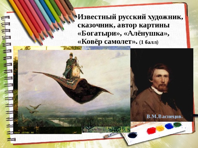 Известный русский художник, сказочник, автор картины «Богатыри», «Алёнушка», «Ковёр самолет». (1 балл) В.М.Васнецов. 