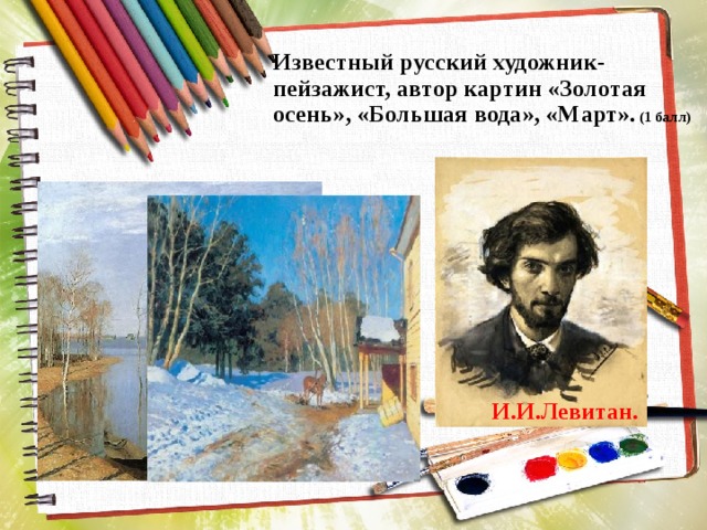 Известный русский художник-пейзажист, автор картин «Золотая осень», «Большая вода», «Март». (1 балл) И.И.Левитан. 