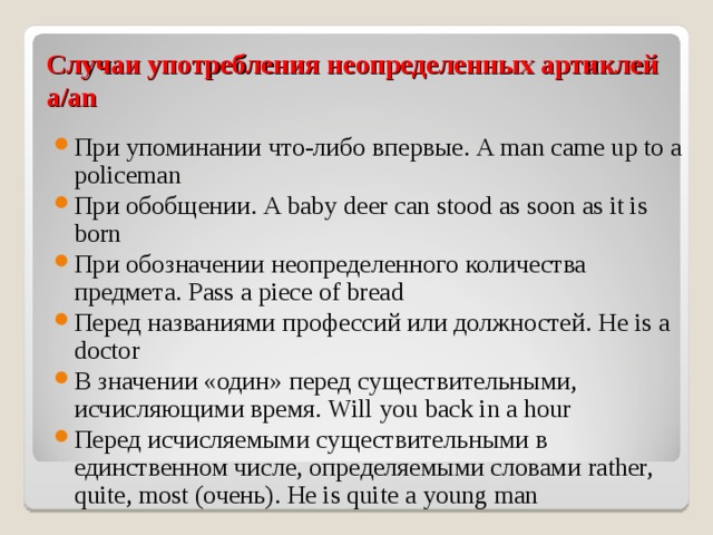 Случаи употребления неопределенных артиклей a/an При упоминании что-либо впервые. A man came up to a policeman При обобщении. A baby deer can stood as soon as it is born При обозначении неопределенного количества предмета. Pass a piece of bread Перед названиями профессий или должностей. He is a doctor В значении «один» перед существительными, исчисляющими время. Will you back in a hour Перед исчисляемыми существительными в единственном числе, определяемыми словами rather, quite, most ( очень). He is quite a young man  