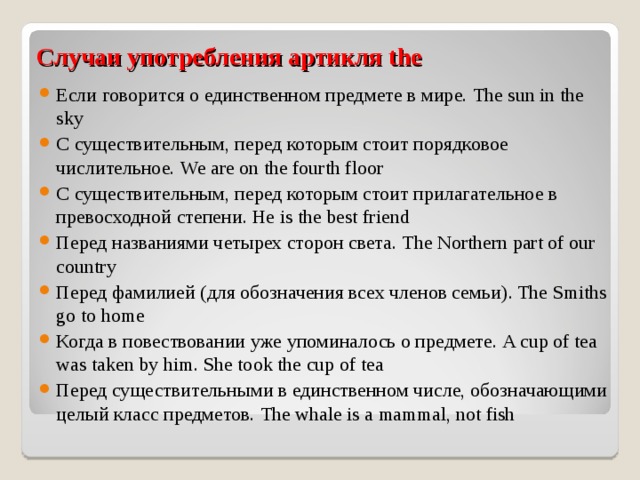 Случаи употребления артикля the Если говорится о единственном предмете в мире. The sun in the sky C существительным, перед которым стоит порядковое числительное. We are on the fourth floor C существительным, перед которым стоит прилагательное в превосходной степени. He is the best friend Перед названиями четырех сторон света. The Northern part of our country Перед фамилией (для обозначения всех членов семьи) . The Smiths go to home Когда в повествовании уже упоминалось о предмете. A cup of tea was taken by him. She took the cup of tea Перед существительными в единственном числе, обозначающими целый класс предметов. The whale is a mammal, not fish 